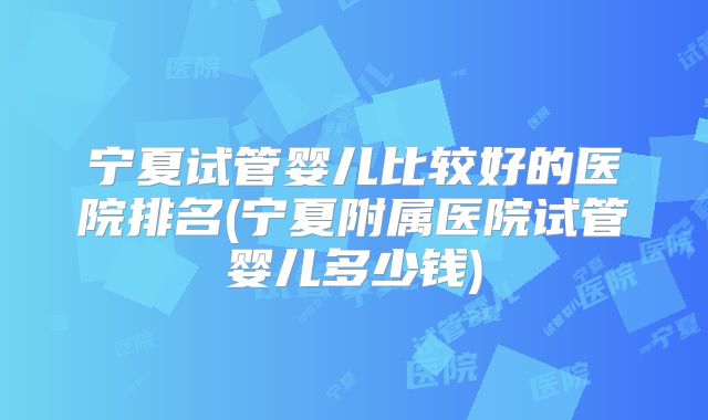 宁夏试管婴儿比较好的医院排名(宁夏附属医院试管婴儿多少钱)