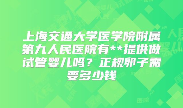 上海交通大学医学院附属第九人民医院有**提供做试管婴儿吗？正规卵子需要多少钱