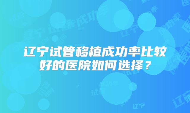 辽宁试管移植成功率比较好的医院如何选择？