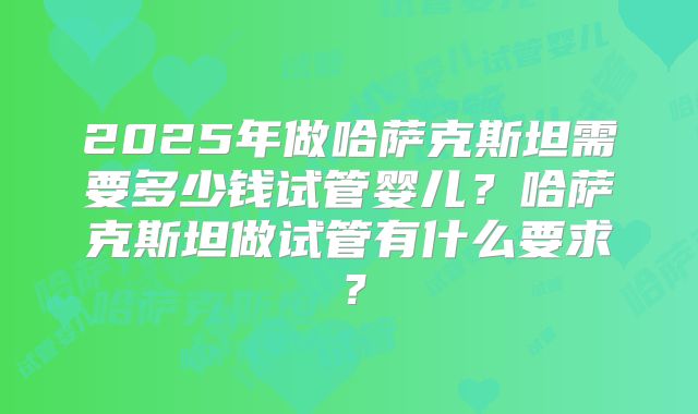2025年做哈萨克斯坦需要多少钱试管婴儿？哈萨克斯坦做试管有什么要求？