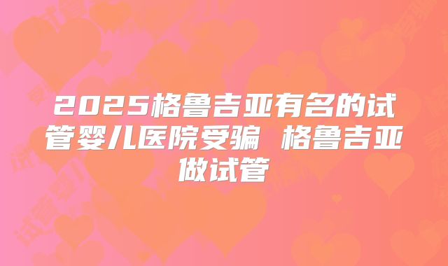 2025格鲁吉亚有名的试管婴儿医院受骗 格鲁吉亚做试管