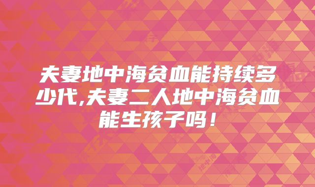 夫妻地中海贫血能持续多少代,夫妻二人地中海贫血能生孩子吗!
