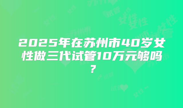 2025年在苏州市40岁女性做三代试管10万元够吗？