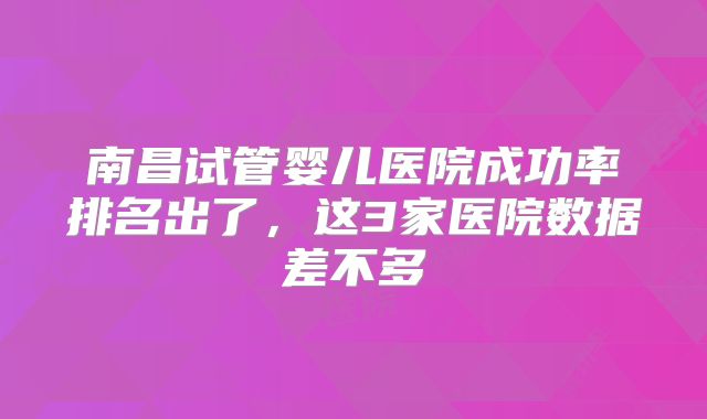 南昌试管婴儿医院成功率排名出了，这3家医院数据差不多