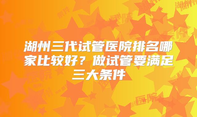 湖州三代试管医院排名哪家比较好？做试管要满足三大条件