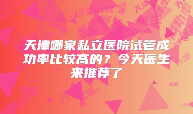 天津哪家私立医院试管成功率比较高的？今天医生来推荐了