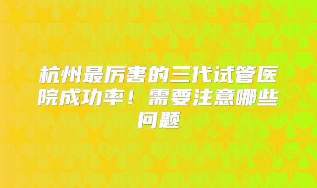 杭州最厉害的三代试管医院成功率!需要注意哪些问题