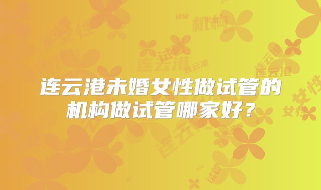 连云港未婚女性做试管的机构做试管哪家好？
