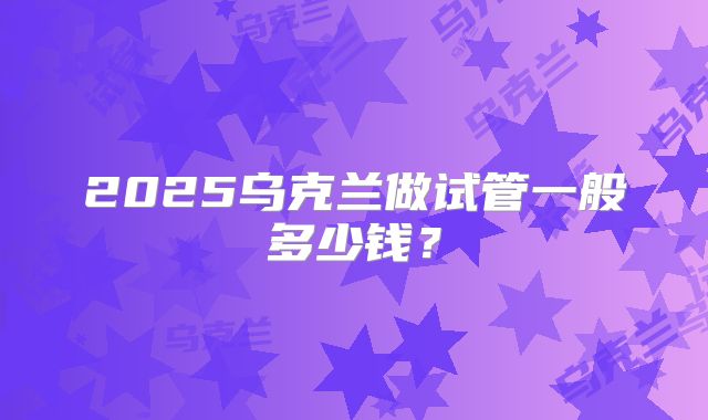 2025乌克兰做试管一般多少钱?