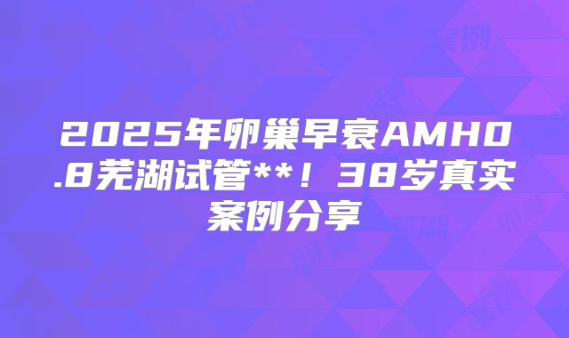 2025年卵巢早衰AMH0.8芜湖试管**！38岁真实案例分享