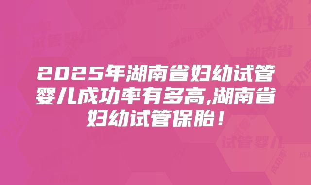 2025年湖南省妇幼试管婴儿成功率有多高,湖南省妇幼试管保胎!