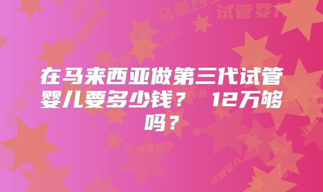 在马来西亚做第三代试管婴儿要多少钱? 12万够吗?