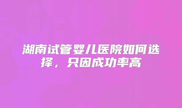 湖南试管婴儿医院如何选择，只因成功率高