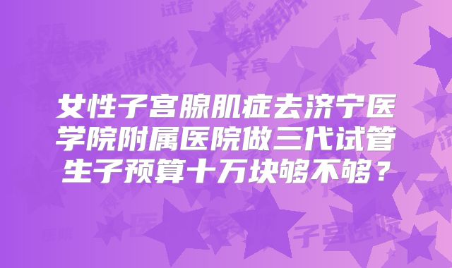 女性子宫腺肌症去济宁医学院附属医院做三代试管生子预算十万块够不够?
