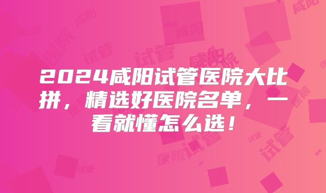 2024咸阳试管医院大比拼，精选好医院名单，一看就懂怎么选！