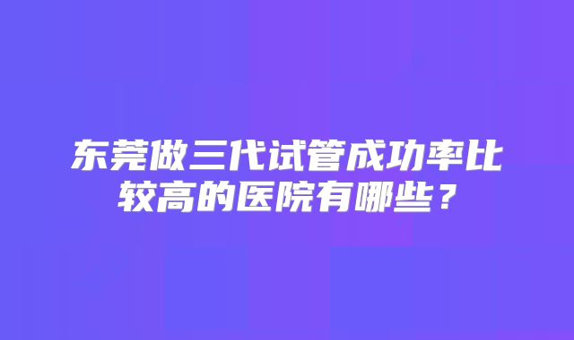 东莞做三代试管成功率比较高的医院有哪些？