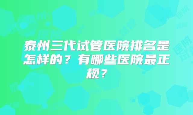 泰州三代试管医院排名是怎样的？有哪些医院最正规？