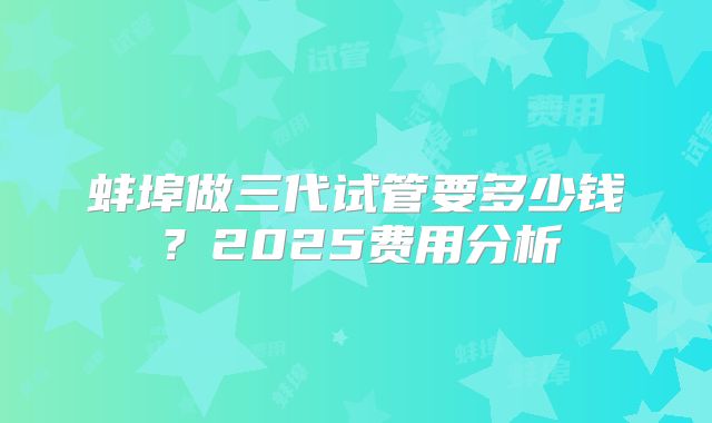 蚌埠做三代试管要多少钱?2025费用分析