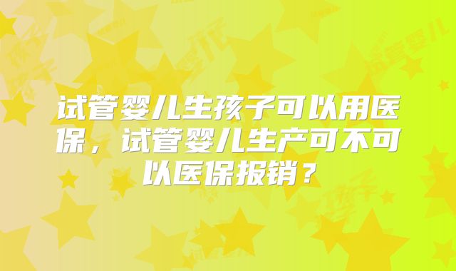 试管婴儿生孩子可以用医保,试管婴儿生产可不可以医保报销?