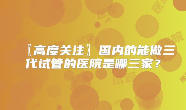 〖高度关注〗国内的能做三代试管的医院是哪三家？