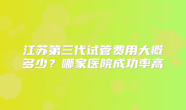 江苏第三代试管费用大概多少？哪家医院成功率高