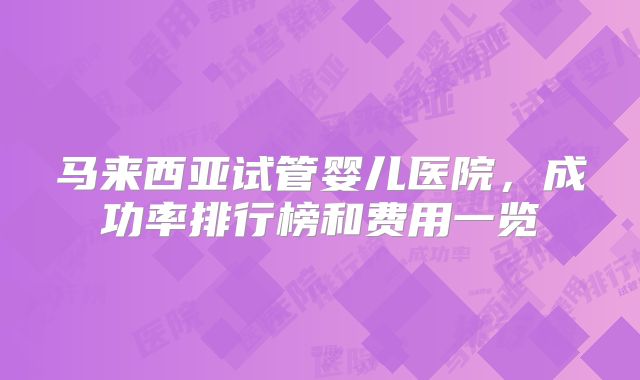 马来西亚试管婴儿医院，成功率排行榜和费用一览