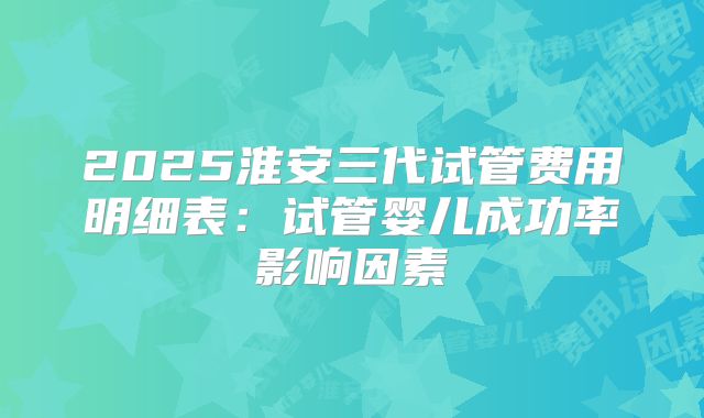 2025淮安三代试管费用明细表：试管婴儿成功率影响因素