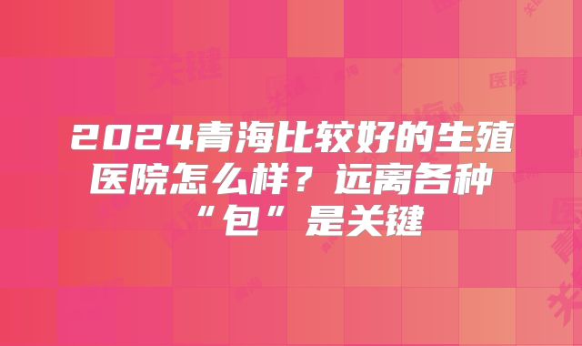 2024青海比较好的生殖医院怎么样？远离各种“包”是关键