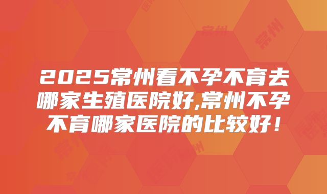 2025常州看不孕不育去哪家生殖医院好,常州不孕不育哪家医院的比较好！