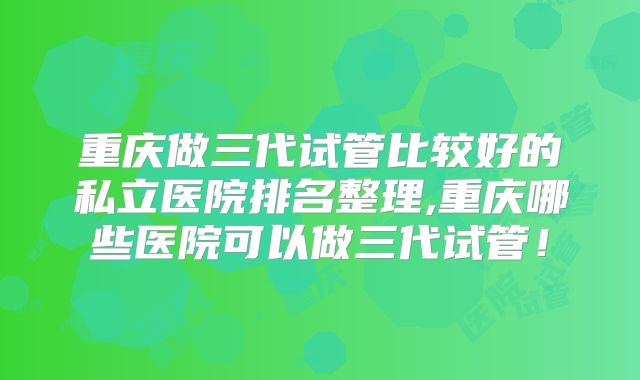 重庆做三代试管比较好的私立医院排名整理,重庆哪些医院可以做三代试管！