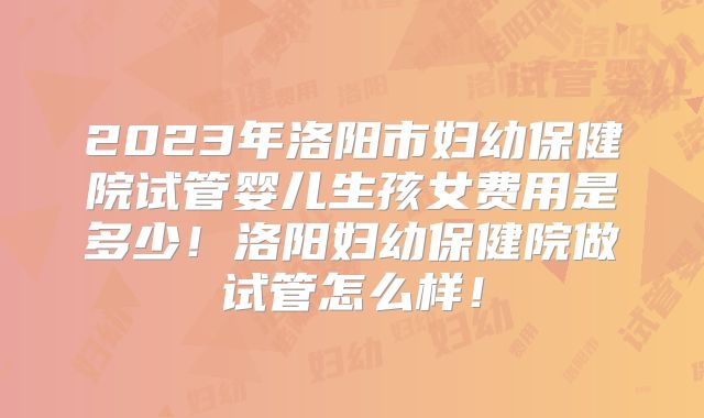 2023年洛阳市妇幼保健院试管婴儿生孩女费用是多少！洛阳妇幼保健院做试管怎么样！