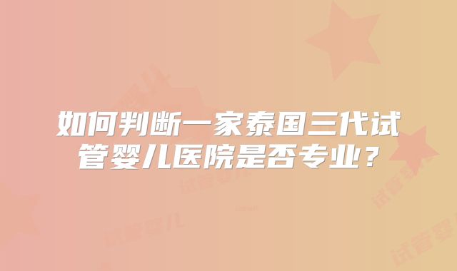 如何判断一家泰国三代试管婴儿医院是否专业？