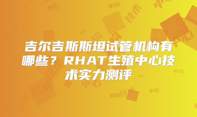 吉尔吉斯斯坦试管机构有哪些？RHAT生殖中心技术实力测评