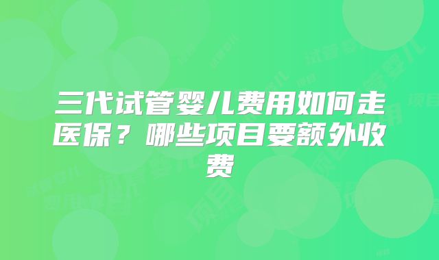 三代试管婴儿费用如何走医保？哪些项目要额外收费