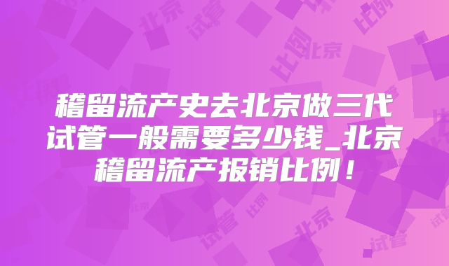 稽留流产史去北京做三代试管一般需要多少钱_北京稽留流产报销比例！