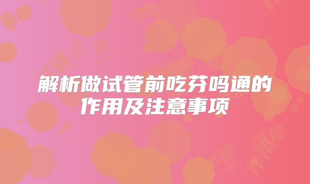 解析做试管前吃芬吗通的作用及注意事项