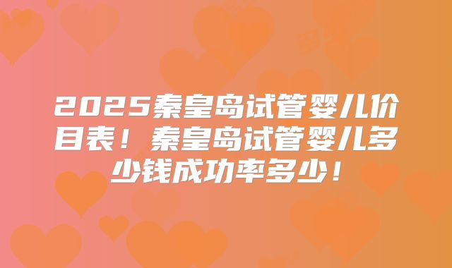 2025秦皇岛试管婴儿价目表！秦皇岛试管婴儿多少钱成功率多少！