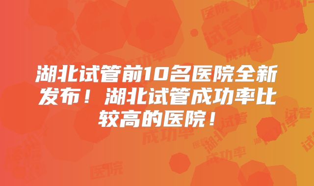 湖北试管前10名医院全新发布!湖北试管成功率比较高的医院!