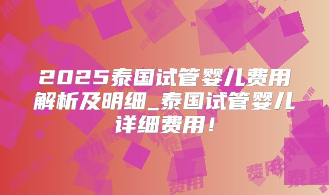2025泰国试管婴儿费用解析及明细_泰国试管婴儿详细费用！