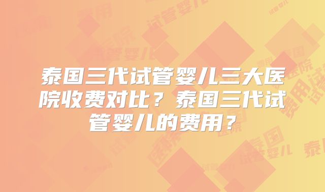 泰国三代试管婴儿三大医院收费对比?泰国三代试管婴儿的费用?