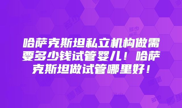 哈萨克斯坦私立机构做需要多少钱试管婴儿！哈萨克斯坦做试管哪里好！