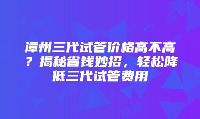 漳州三代试管价格高不高?揭秘省钱妙招,轻松降低三代试管费用