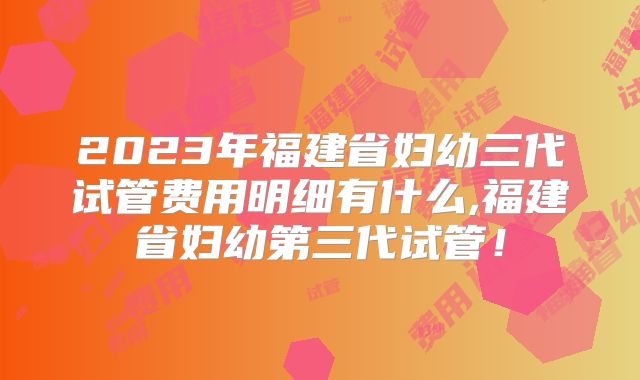 2023年福建省妇幼三代试管费用明细有什么,福建省妇幼第三代试管!