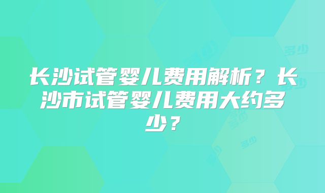 长沙试管婴儿费用解析？长沙市试管婴儿费用大约多少？