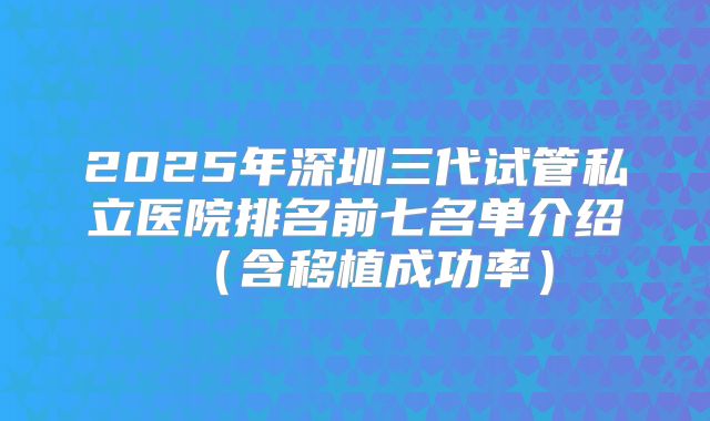2025年深圳三代试管私立医院排名前七名单介绍(含移植成功率)