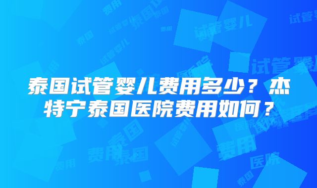 泰国试管婴儿费用多少?杰特宁泰国医院费用如何?