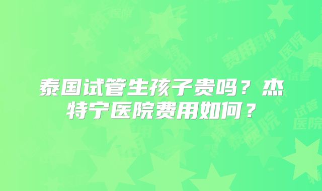 泰国试管生孩子贵吗？杰特宁医院费用如何？