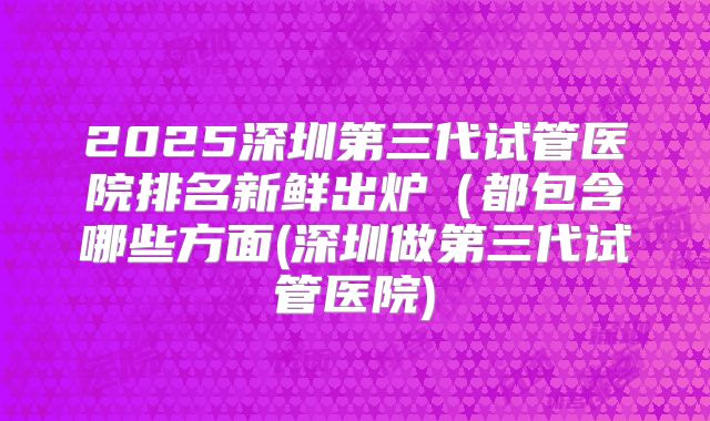 2025深圳第三代试管医院排名新鲜出炉（都包含哪些方面(深圳做第三代试管医院)