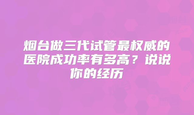 烟台做三代试管最权威的医院成功率有多高?说说你的经历