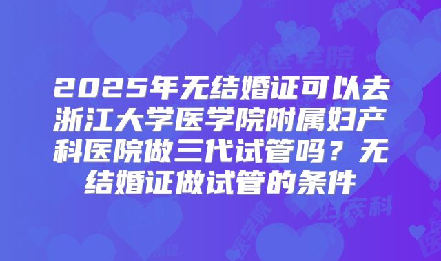 2025年无结婚证可以去浙江大学医学院附属妇产科医院做三代试管吗？无结婚证做试管的条件